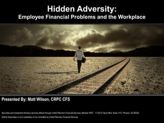 Hidden Adversity:
                    Employee Financial Problems and the Workplace




Presented By: Matt Wilson, CRPC CFS

Securities and Investment Advisory services offered through United Planners Financial Services, Member SIPC 11130 N Tatum Blvd, Suite I-101, Phoenix, AZ 85028.
Gold & Associates is not a subsidiary of nor controlled by United Planners Financial Services
 