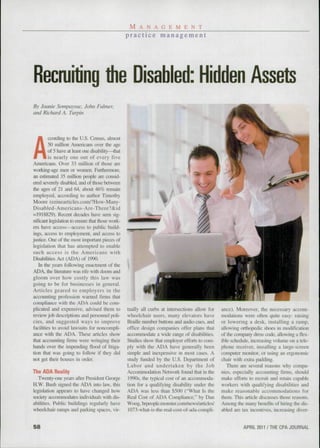 M A N A G E M E N T
                                                  p r a c t i c e management




Recruiting the Disabled: Hidden Assets
By Joanie Sompayruc. John Fulmer,
and Richard A. Turpin




A
         ccording to the LJ.S. Census, almost
         50 million Americans over the age
         of 5 have at least one disability—that
         is nearly one out of every five
Americans. Over 33 million of those are
working-age men or women. Furthennore,
an estimated 35 million people ai-e consid-
ered severely disabled, and of those between
the ages of 21 and 64, about 46% remain
employed, according to author Timothy
Moore (ezinearticles.com/7How-Many-
Disabled-Americans-Are-There?&id
= 1918829). Recent decades have seen sig-
nificant legislation to ensuis that those work-
ers have acces.s—access to public build-
ings, access to employment, and access to
justice. One of the most important pieces of
legislation that has attempted to enable
such access is the Americans with
Disabilities Act (ADA) of 1990.
   In the yeais following enactment of the
ADA, the literature was rife witli doom imd
gloom over how costly this law was
going to be for businesses in general.
Articles geared to employers in the
accounting profession warned firms that
compliance with the ADA could be com-
plicated and expensive, advised them to           tually all curbs at intersections allow for   ance). Moreover, the necessary accom-
review job descriptions and personnel poli-       wheelchair users, many elevators have         modations were often quite easy: raising
cies, and suggested ways to improve               Braille number buttons and audio cues, and    or lowering a desk, installing a ramp,
facilities to avoid lawsuits for noncompli-       office design companies offer plans that      allowing orthopedic shoes in modification
ance with the ADA. These articles show            accommodate a wide range of disabilities.     of the company dress cixle, allowing a flex-
that accounting firms were wringing their         Studies show that employer eftbrts to com-    ible schedule, increasing volume on a tele-
hands over the impending flood of litiga-         ply with the ADA have generally been          phone receiver, installing a large-screen
tion that was going to follow if they did         simple and inexpensive in most cases. A       computer monitor, or using an ergonomie
not get their houses in order.                    study funded by the U.S. Department of        chair with extra padding.
                                                  Labor and undertaken by the Job                  There are several reasons why compa-
The ADA Reality                                   Accommodation Network found that in the       nies, especially accounting firms, .should
  Twenty-one years after President George          1990s, the typical cost of an accommoda-     make efforts to recruit and retain capable
H.W. Bush signed the ADA into law. this           tion for a qualifying disability under the    workers with qualifying disabilities and
legislation appears to have changed how           ADA was less than $500 ("What Is the          make reasonable accommodations for
society accommodates individuals with dis-        Real Cost of ADA Compliance," by Dan          them. This aiticle discus.ses those reasons.
abilities. Public buildings regularly have        Woog, hrpeople.monster.com/news/articles/     Among the many benefits of hiring the dis-
wheelchair ramps and parking spaces, vir-          1073-what-is-the-real-cost-of-ada-compli-    abled are tax incentives, increasing diver-


58                                                                                                         APRIL 2011 / THE CPA JOURNAL
 