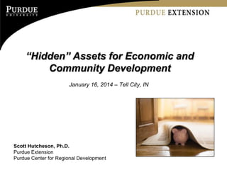 “Hidden” Assets for Economic and
Community Development
January 16, 2014 – Tell City, IN
Scott Hutcheson, Ph.D.
Purdue Extension
Purdue Center for Regional Development
 
