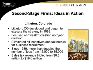 Second-Stage Firms: Ideas in Action

            Littleton, Colorado
• Littleton, CO developed and began to
  execute the strategy in 1989
• Focused on “wealth” creation not “job”
  creation
• Eliminated all incentives and tax breaks
  for business recruitment
• Since 1989, more than doubled the
  number of jobs from 15,000 to 35,000
• Sales tax revenue tripled from $6.8
  million to $19.6 million
 
