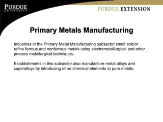 Primary Metals Manufacturing
Industries in the Primary Metal Manufacturing subsector smelt and/or
refine ferrous and nonferrous metals using electrometallurgical and other
process metallurgical techniques.

Establishments in this subsector also manufacture metal alloys and
superalloys by introducing other chemical elements to pure metals.
 