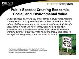 Public Spaces: Creating Economic,
     Social, and Environmental Value
Public space is all around us, a vital part of everyday urban life: the
streets we pass through on the way to school or work, the places
where children play, or where we encounter nature and wildlife; the
local parks in which we enjoy sports, walk the dog and sit at
lunchtime; or simply somewhere quiet to get away for a moment
from the bustle of a busy daily life. In other words, public space is
our open-air living room, our outdoor leisure centre.




 The Value of Public Spaces: How High Quality Parks & Public
 Spaces Create Economic, Social, & Environmental Value, Bartlett
 School of Planning, University College London.
 