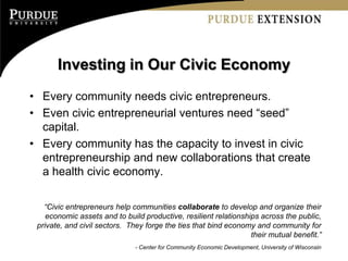 Investing in Our Civic Economy
• Every community needs civic entrepreneurs.
• Even civic entrepreneurial ventures need “seed”
  capital.
• Every community has the capacity to invest in civic
  entrepreneurship and new collaborations that create
  a health civic economy.

   “Civic entrepreneurs help communities collaborate to develop and organize their
    economic assets and to build productive, resilient relationships across the public,
 private, and civil sectors. They forge the ties that bind economy and community for
                                                                  their mutual benefit.”
                               - Center for Community Economic Development, University of Wisconsin
 