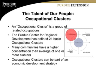 The Talent of Our People:
          Occupational Clusters
• An “Occupational Cluster” is a group of
  related occupations
• The Purdue Center for Regional
  Development has defined 21 basic
  Occupational Clusters
• Many communities have a higher
  concentration than average of one or
  more clusters
• Occupational Clusters can be part of an
  economic development strategy
 