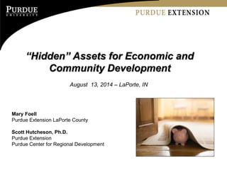 “Hidden” Assets for Economic and
Community Development
August 13, 2014 – LaPorte, IN
Mary Foell
Purdue Extension LaPorte County
Scott Hutcheson, Ph.D.
Purdue Extension
Purdue Center for Regional Development
 