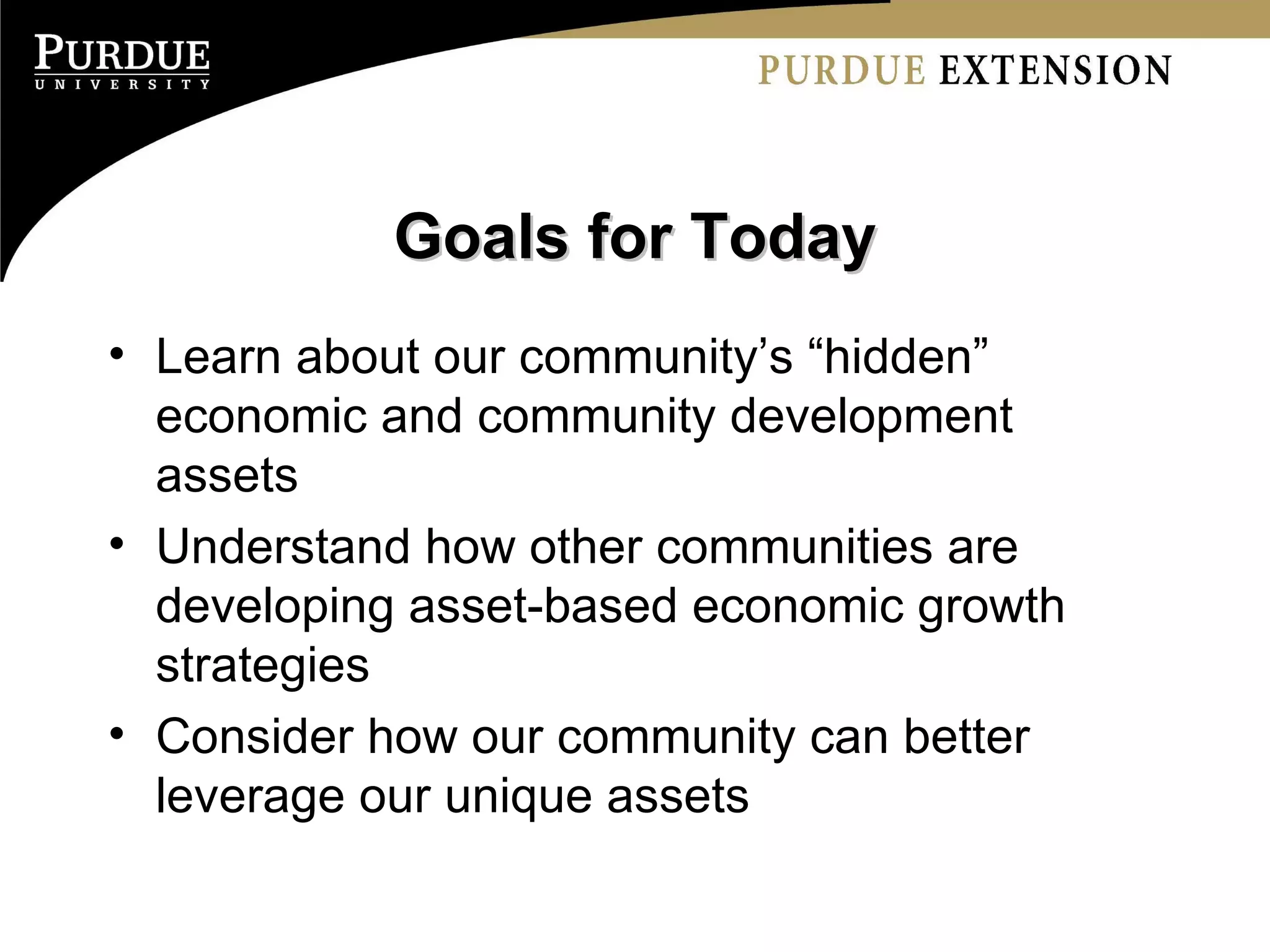 Goals for Today Learn about our community’s “hidden” economic and community development assets Understand how other communities are developing asset-based economic growth strategies Consider how our community can better leverage our unique assets 