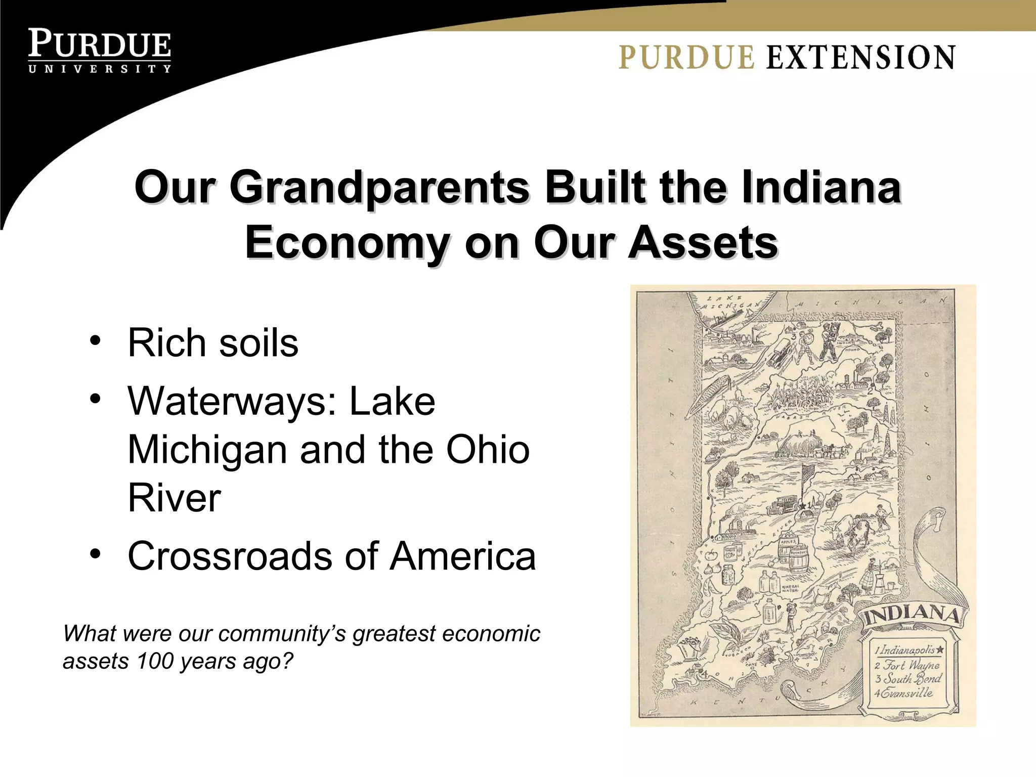 Our Grandparents Built the Indiana Economy on Our Assets  Rich soils Waterways: Lake Michigan and the Ohio River Crossroads of America What were our community’s greatest economic assets 100 years ago? 