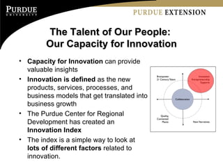 The Talent of Our People:  Our Capacity for Innovation Capacity for Innovation  can provide valuable insights Innovation is defined  as the new products, services, processes, and business models that get translated into business growth The Purdue Center for Regional Development has created an  Innovation Index The index is a simple way to look at  lots of different factors  related to innovation. 