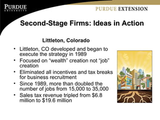 Second-Stage Firms: Ideas in Action Littleton, Colorado Littleton, CO developed and began to execute the strategy in 1989 Focused on “wealth” creation not “job” creation Eliminated all incentives and tax breaks for business recruitment Since 1989, more than doubled the number of jobs from 15,000 to 35,000 Sales tax revenue tripled from $6.8 million to $19.6 million 