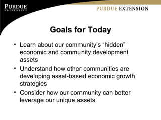 Goals for Today Learn about our community’s “hidden” economic and community development assets Understand how other communities are developing asset-based economic growth strategies Consider how our community can better leverage our unique assets 