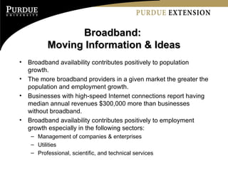 Broadband:  Moving Information & Ideas Broadband availability contributes positively to population growth. The more broadband providers in a given market the greater the population and employment growth.  Businesses with high-speed Internet connections report having median annual revenues $300,000 more than businesses without broadband.  Broadband availability contributes positively to employment growth especially in the following sectors: Management of companies & enterprises Utilities Professional, scientific, and technical services 