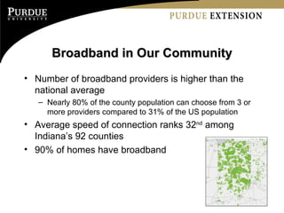 Broadband in Our Community Number of broadband providers is higher than the national average Nearly 80% of the county population can choose from 3 or more providers compared to 31% of the US population Average speed of connection ranks 32 nd  among Indiana’s 92 counties 90% of homes have broadband 