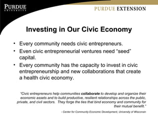 Investing in Our Civic Economy Every community needs civic entrepreneurs. Even civic entrepreneurial ventures need “seed” capital. Every community has the capacity to invest in civic entrepreneurship and new collaborations that create a health civic economy. “ Civic entrepreneurs help communities  collaborate  to develop and organize their economic assets and to build productive, resilient relationships across the public, private, and civil sectors.  They forge the ties that bind economy and community for their mutual benefit.” - Center for Community Economic Development, University of Wisconsin 