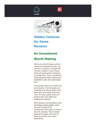 
Hidden Cameras
for Home
Reviews
An Investment
​​Worth ​​​Making
There are a lot of choices when it
comes to household security. You
can hire a company to install and
monitor a system in your house.
There are some great companies
to choose from. This is usually the
most expensive option because of
installation costs and subscription
fees.
The second choice is to install your
own security. A lot of people are
choosing to do this because it lets
them pick and choose what they
want. It’s also a good choice for
families that can’t afford the
professional systems.
With wireless communications and
technology getting better, there
are a lot of options for
homeowners that want to invest in
security cameras. These include
expensive models with a lot of
features and the more basic
alternatives.
 