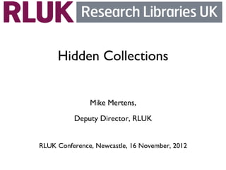 Hidden Collections
                 
                     
                Mike Mertens, 
           Deputy Director, RLUK    
                        
RLUK Conference, Newcastle, 16 November, 2012	

 