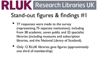 Stand-out ﬁgures  ﬁndings #1	

•  77 responses were made to the survey
  (representing 75 separate institutions), including
  from 38 academic, seven public and 32 specialist
  libraries (including museums and subscription
  libraries, and the National Library of Scotland).	

•  Only 12 RLUK libraries gave ﬁgures (approximately
  one third of membership)	

 