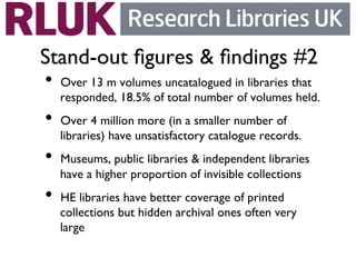 Stand-out ﬁgures  ﬁndings #2	

•  Over 13 m volumes uncatalogued in libraries that
   responded, 18.5% of total number of volumes held.	

•  Over 4 million more (in a smaller number of
   libraries) have unsatisfactory catalogue records.	

•  Museums, public libraries  independent libraries
   have a higher proportion of invisible collections	

•  HE libraries have better coverage of printed
   collections but hidden archival ones often very
   large	

 