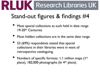 Stand-out ﬁgures  ﬁndings #4	

•  Most special collections as such held in date range
   19-20th Centuries	

•  Most hidden collections are in the same date range	

•  53 (69%) respondents stated that special
   collections in their libraries were in want of
   retrospective cataloguing.	

•  Numbers of speciﬁc formats: 1.1 million maps (1   st

   place), 182,000 photographs (In 4th place).	

 