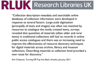 “Collection description metadata and searchable online
databases of collection information were developed in
response to several factors. Large-scale digitisation
(principally of texts and images) was often not matched by
resources to catalogue the newly created items, surveys
revealed that quantities of materials (often older and rarer
items) in traditional collections still had no records in online
public access catalogues and there was an increasing need to
improve the effectiveness of resource discovery techniques
for digital materials across archive, library and museum
collections. Describing materials at collection level provided a
new route for discovery.”	

Ann Chapman, Turning Off Tap Into Bath, Ariadne, January, 2011	

 