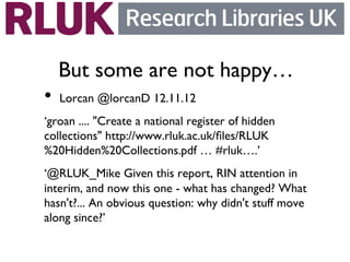 But some are not happy…	

•  Lorcan ‫@‏‬lorcanD 12.11.12	

‘groan .... Create a national register of hidden
collections http://www.rluk.ac.uk/ﬁles/RLUK
%20Hidden%20Collections.pdf … #rluk….’	

‘@RLUK_Mike Given this report, RIN attention in
interim, and now this one - what has changed? What
hasn't?... An obvious question: why didn't stuff move
along since?’	

	

 