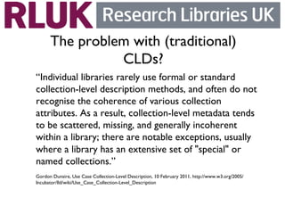 The problem with (traditional)
                CLDs?	

“Individual libraries rarely use formal or standard
collection-level description methods, and often do not
recognise the coherence of various collection
attributes. As a result, collection-level metadata tends
to be scattered, missing, and generally incoherent
within a library; there are notable exceptions, usually
where a library has an extensive set of special or
named collections.”	

Gordon Dunsire, Use Case Collection-Level Description, 10 February 2011, http://www.w3.org/2005/
Incubator/lld/wiki/Use_Case_Collection-Level_Description	

 