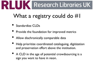 What a registry could do #1	

•  Standardize CLDs	

•  Provide the foundation for improved metrics	

•  Allow diachronically comparable data	

•  Help prioritize coordinated cataloguing, digitization
      and preservation effort above the institution.	

•  A CLD in the age of potential crowdsourcing is a
      sign you want to have in neon. 	

	

 