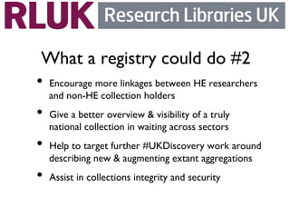 What a registry could do #2	

•  Encourage more linkages between HE researchers
   and non-HE collection holders	

•  Give a better overview  visibility of a truly
   national collection in waiting across sectors	

•  Help to target further #UKDiscovery work around
   describing new  augmenting extant aggregations	

•  Assist in collections integrity and security 	

 