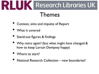 Themes	

•  Context, aims and impulse of Report	

•  What it covered	

•  Stand-out ﬁgures  ﬁndings	

•  Why retro again? (but what might have changed 
  how to keep Lorcan Dempsey happy)	

•  Where to start?	

•  National Research Collection – new boundaries?	

 
