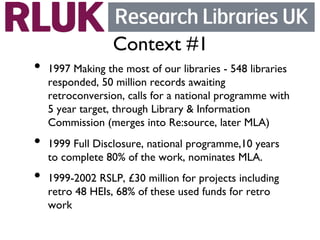 Context #1	

•  1997 Making the most of our libraries - 548 libraries
   responded, 50 million records awaiting
   retroconversion, calls for a national programme with
   5 year target, through Library  Information
   Commission (merges into Re:source, later MLA)	

•  1999 Full Disclosure, national programme,10 years
   to complete 80% of the work, nominates MLA. 	

•  1999-2002 RSLP, £30 million for projects including
   retro 48 HEIs, 68% of these used funds for retro
   work	

 