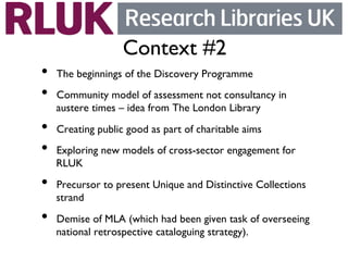 Context #2	

•    The beginnings of the Discovery Programme	

•    Community model of assessment not consultancy in
     austere times – idea from The London Library	

•    Creating public good as part of charitable aims	

•    Exploring new models of cross-sector engagement for
     RLUK	

•    Precursor to present Unique and Distinctive Collections
     strand	

•    Demise of MLA (which had been given task of overseeing
     national retrospective cataloguing strategy).	

 