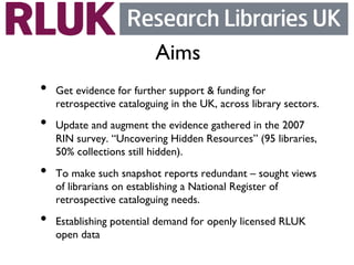 Aims	

•    Get evidence for further support  funding for
     retrospective cataloguing in the UK, across library sectors.	

•    Update and augment the evidence gathered in the 2007
     RIN survey. “Uncovering Hidden Resources” (95 libraries,
     50% collections still hidden).	

•    To make such snapshot reports redundant – sought views
     of librarians on establishing a National Register of
     retrospective cataloguing needs.	

•    Establishing potential demand for openly licensed RLUK
     open data 	

 