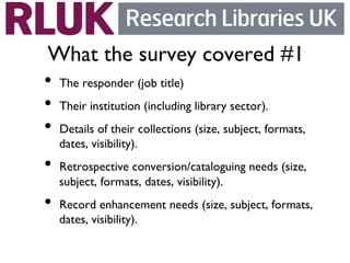 What the survey covered #1	

•  The responder (job title)	

•  Their institution (including library sector). 	

•  Details of their collections (size, subject, formats,
   dates, visibility).	

•  Retrospective conversion/cataloguing needs (size,
   subject, formats, dates, visibility). 	

•  Record enhancement needs (size, subject, formats,
   dates, visibility).	

 