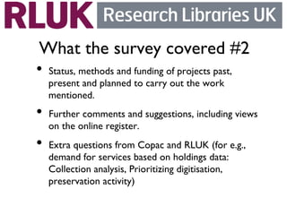 What the survey covered #2	

•  Status, methods and funding of projects past,
  present and planned to carry out the work
  mentioned.	

•  Further comments and suggestions, including views
  on the online register.	

•  Extra questions from Copac and RLUK (for e.g.,
  demand for services based on holdings data:
  Collection analysis, Prioritizing digitisation,
  preservation activity)	

 