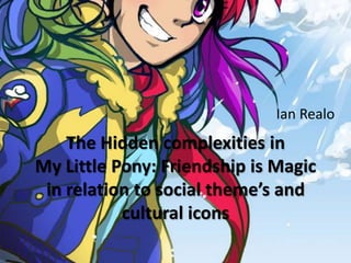 Ian Realo
    The Hidden complexities in
My Little Pony: Friendship is Magic
 in relation to social theme’s and
           cultural icons
 