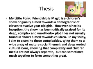 Thesis
• My Little Pony: Friendship is Magic is a children’s
  show originally aimed towards a demographic of
  eleven to twelve year old girls. However, since its
  inception, the show has been critically praised for its
  deep, complex and unorthodox plot lines not usually
  found in shows aimed towards children. In my study,
  I aim to examine these complexities, tying them to a
  wide array of mature social theme’s and deep rooted
  cultural icons, showing that complexity and children
  media are not always separate, but can sometimes
  mesh together to form something great.
 