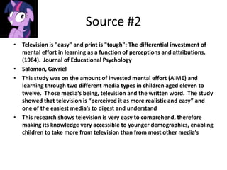 Source #2
• Television is "easy" and print is "tough": The differential investment of
  mental effort in learning as a function of perceptions and attributions.
  (1984). Journal of Educational Psychology
• Salomon, Gavriel
• This study was on the amount of invested mental effort (AIME) and
  learning through two different media types in children aged eleven to
  twelve. Those media’s being, television and the written word. The study
  showed that television is “perceived it as more realistic and easy” and
  one of the easiest media’s to digest and understand
• This research shows television is very easy to comprehend, therefore
  making its knowledge very accessible to younger demographics, enabling
  children to take more from television than from most other media’s
 