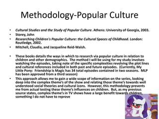 Methodology-Popular Culture
•   Cultural Studies and the Study of Popular Culture. Athens: University of Georgia, 2003.
•   Storey, John
•   Researching Children's Popular Culture: the Cultural Spaces of Childhood. London:
    Routledge, 2002.
•   Mitchell, Claudia, and Jacqueline Reid-Walsh.

•   These books details the ways in which to research via popular culture in relation to
    children and other demographics. The method I will be using for my study involves
    watching the episodes, taking note of the specific complexities revolving the plot lines
    and cultural references included in both past and future episodes. (Currently, My
    Little Pony: Friendship is Magic has 34 total episodes contained in two seasons. MLP
    has been approved from a third season)
•   This approach allows me to gain a wide scope of information on the series, looking
    deep into the complex theme’s of the show and relating those theme’s towards well
    understood social theories and cultural icons. However, this methodology prevents
    me from actual testing these theme’s influences on children. But, as my previous
    source states, complex theme’s in TV shows have a large benefit towards children,
    something I do not have to reprove
 