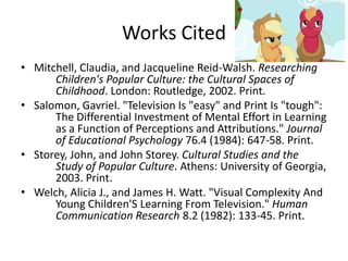 Works Cited
• Mitchell, Claudia, and Jacqueline Reid-Walsh. Researching
      Children's Popular Culture: the Cultural Spaces of
      Childhood. London: Routledge, 2002. Print.
• Salomon, Gavriel. "Television Is "easy" and Print Is "tough":
      The Differential Investment of Mental Effort in Learning
      as a Function of Perceptions and Attributions." Journal
      of Educational Psychology 76.4 (1984): 647-58. Print.
• Storey, John, and John Storey. Cultural Studies and the
      Study of Popular Culture. Athens: University of Georgia,
      2003. Print.
• Welch, Alicia J., and James H. Watt. "Visual Complexity And
      Young Children'S Learning From Television." Human
      Communication Research 8.2 (1982): 133-45. Print.
 
