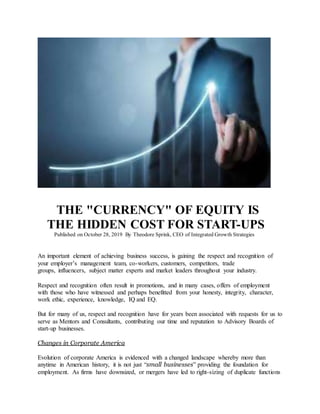 THE "CURRENCY" OF EQUITY IS
THE HIDDEN COST FOR START-UPS
Published on October 28, 2019 By Theodore Sprink, CEO of Integrated Growth Strategies
An important element of achieving business success, is gaining the respect and recognition of
your employer’s management team, co-workers, customers, competitors, trade
groups, influencers, subject matter experts and market leaders throughout your industry.
Respect and recognition often result in promotions, and in many cases, offers of employment
with those who have witnessed and perhaps benefitted from your honesty, integrity, character,
work ethic, experience, knowledge, IQ and EQ.
But for many of us, respect and recognition have for years been associated with requests for us to
serve as Mentors and Consultants, contributing our time and reputation to Advisory Boards of
start-up businesses.
Changes in Corporate America
Evolution of corporate America is evidenced with a changed landscape whereby more than
anytime in American history, it is not just “small businesses” providing the foundation for
employment. As firms have downsized, or mergers have led to right-sizing of duplicate functions
 