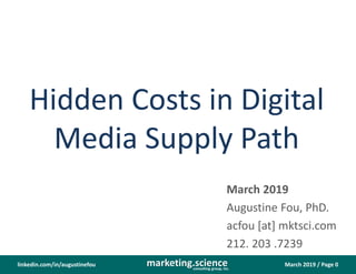 March 2019 / Page 0marketing.scienceconsulting group, inc.
linkedin.com/in/augustinefou
Hidden Costs in Digital
Media Supply Path
March 2019
Augustine Fou, PhD.
acfou [at] mktsci.com
212. 203 .7239
 