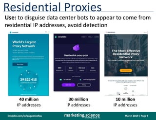 March 2019 / Page 9marketing.scienceconsulting group, inc.
linkedin.com/in/augustinefou
Luminati[.]io Oxylabs[.]io Smartproxy[.]com
Residential Proxies
Use: to disguise data center bots to appear to come from
residential IP addresses, avoid detection
40 million
IP addresses
10 million
IP addresses
30 million
IP addresses
 