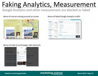 March 2019 / Page 12marketing.scienceconsulting group, inc.
linkedin.com/in/augustinefou
Faking Analytics, Measurement
Google Analytics and other measurement are blocked or faked
demo of mouse moving around on screen demo of faked Google Analytics traffic
demo of code to scroll pages, edit elements
 