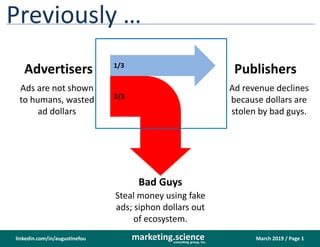March 2019 / Page 1marketing.scienceconsulting group, inc.
linkedin.com/in/augustinefou
Previously …
Advertisers Publishers
Bad Guys
1/3
2/3
Ads are not shown
to humans, wasted
ad dollars
Ad revenue declines
because dollars are
stolen by bad guys.
Steal money using fake
ads; siphon dollars out
of ecosystem.
 