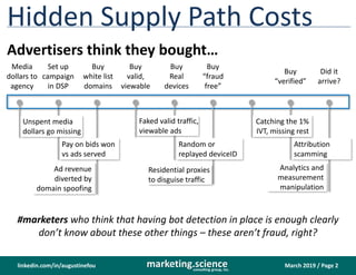 March 2019 / Page 2marketing.scienceconsulting group, inc.
linkedin.com/in/augustinefou
Ad revenue
diverted by
domain spoofing
Pay on bids won
vs ads served
Hidden Supply Path Costs
Advertisers think they bought…
Unspent media
dollars go missing
Random or
replayed deviceID
Faked valid traffic,
viewable ads
Analytics and
measurement
manipulation
Attribution
scamming
Residential proxies
to disguise traffic
Media
dollars to
agency
Set up
campaign
in DSP
Buy
white list
domains
Buy
valid,
viewable
Buy
Real
devices
Buy
“fraud
free”
Buy
“verified”
Did it
arrive?
#marketers who think that having bot detection in place is enough clearly
don’t know about these other things – these aren’t fraud, right?
Catching the 1%
IVT, missing rest
 