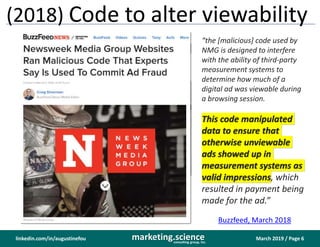 March 2019 / Page 6marketing.scienceconsulting group, inc.
linkedin.com/in/augustinefou
(2018) Code to alter viewability
“the [malicious] code used by
NMG is designed to interfere
with the ability of third-party
measurement systems to
determine how much of a
digital ad was viewable during
a browsing session.
This code manipulated
data to ensure that
otherwise unviewable
ads showed up in
measurement systems as
valid impressions, which
resulted in payment being
made for the ad.”
Buzzfeed, March 2018
 
