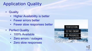 Application Quality
• Quality
• Higher Availability is better
• Fewer errors better
• Fewer slow responses better
• Perfect Quality
• 100% Available
• Zero errors / outages
• Zero slow responses
 