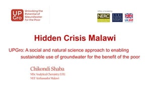 Hidden Crisis Malawi
UPGro: A social and natural science approach to enabling
sustainable use of groundwater for the benefit of the poor
Chikondi Shaba
MScAnalyticalChemistry(UB)
NEFAmbassadorMalawi
 