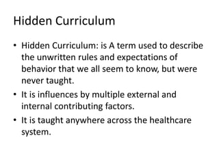 Hidden Curriculum
• Hidden Curriculum: is A term used to describe
the unwritten rules and expectations of
behavior that we all seem to know, but were
never taught.
• It is influences by multiple external and
internal contributing factors.
• It is taught anywhere across the healthcare
system.
 