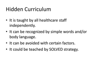 Hidden Curriculum
• It is taught by all healthcare staff
independently.
• It can be recognized by simple words and/or
body language.
• It can be avoided with certain factors.
• It could be teached by SOLVED strategy.
 