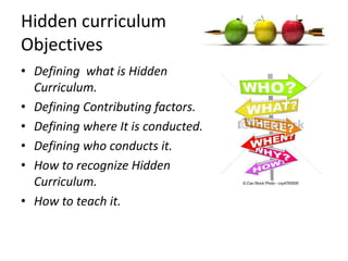 Hidden curriculum
Objectives
• Defining what is Hidden
Curriculum.
• Defining Contributing factors.
• Defining where It is conducted.
• Defining who conducts it.
• How to recognize Hidden
Curriculum.
• How to teach it.
 